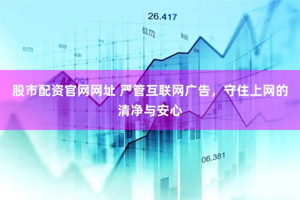 股市配资官网网址 严管互联网广告，守住上网的清净与安心