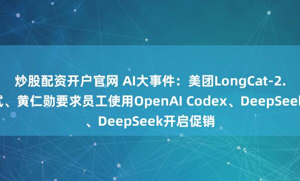 炒股配资开户官网 AI大事件：美团LongCat-2.0开放测试、黄仁勋要求员工使用OpenAI Codex、DeepSeek开启促销