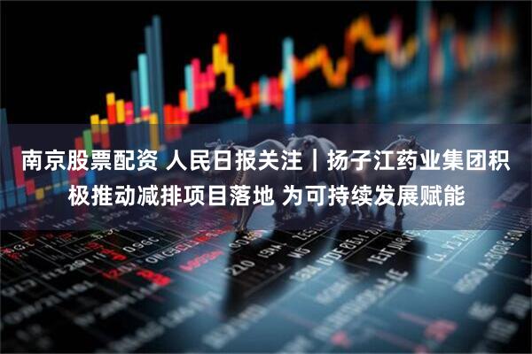 南京股票配资 人民日报关注｜扬子江药业集团积极推动减排项目落地 为可持续发展赋能