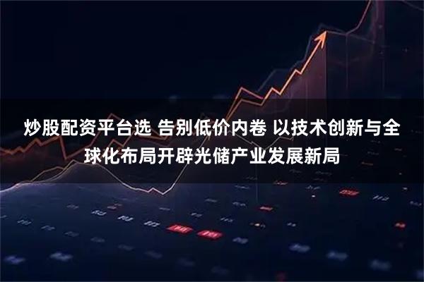炒股配资平台选 告别低价内卷 以技术创新与全球化布局开辟光储产业发展新局