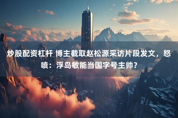 炒股配资杠杆 博主截取赵松源采访片段发文，怒喷：浮岛敏能当国字号主帅？