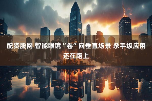 配资股网 智能眼镜“卷”向垂直场景 杀手级应用还在路上