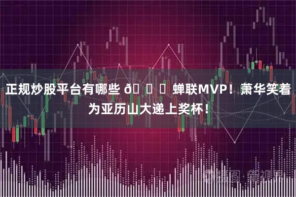 正规炒股平台有哪些 😍蝉联MVP！萧华笑着为亚历山大递上奖杯！