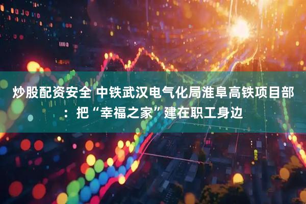 炒股配资安全 中铁武汉电气化局淮阜高铁项目部：把“幸福之家”建在职工身边